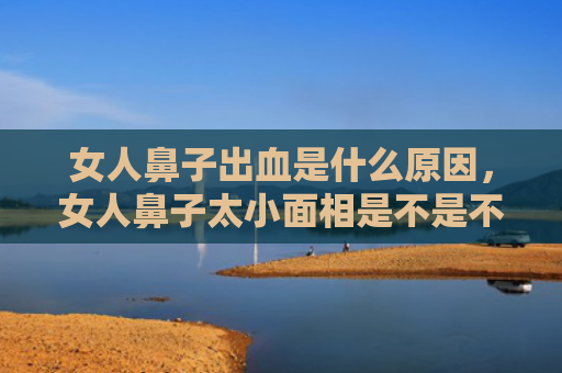 女人鼻子出血是什么原因，女人鼻子太小面相是不是不好