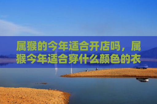属猴的今年适合开店吗，属猴今年适合穿什么颜色的衣服