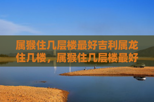 属猴住几层楼最好吉利属龙住几楼，属猴住几层楼最好属猛的住601
