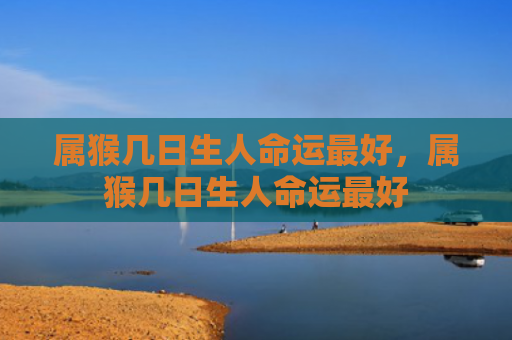 属猴几日生人命运最好，属猴几日生人命运最好
