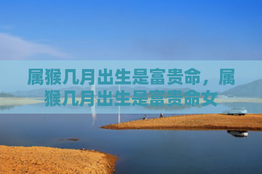 属猴几月出生是富贵命，属猴几月出生是富贵命女