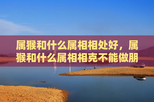 属猴和什么属相相处好，属猴和什么属相相克不能做朋友