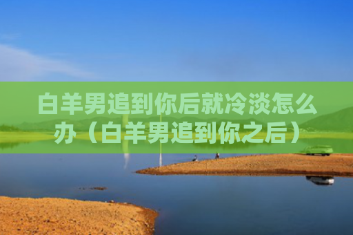 白羊男追到你后就冷淡怎么办（白羊男追到你之后）