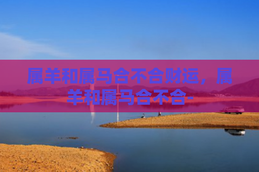 属羊和属马合不合财运，属羊和属马合不合-