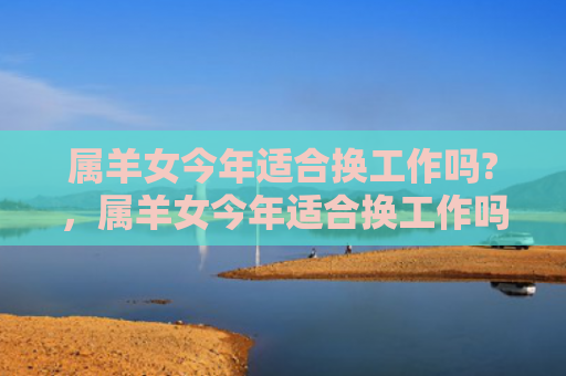 属羊女今年适合换工作吗?，属羊女今年适合换工作吗-