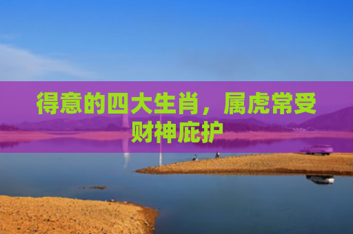 得意的四大生肖，属虎常受财神庇护