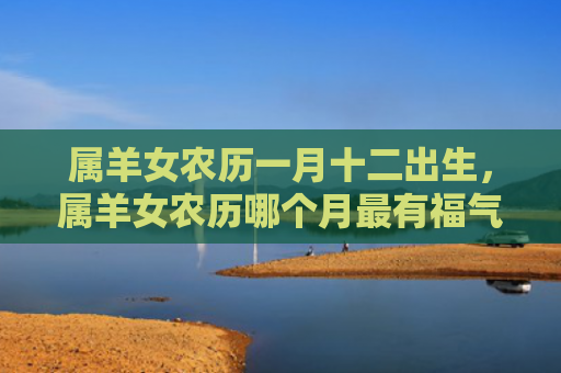 属羊女农历一月十二出生，属羊女农历哪个月最有福气