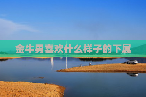 金牛男喜欢什么样子的下属