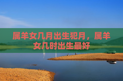 属羊女几月出生犯月，属羊女几时出生最好