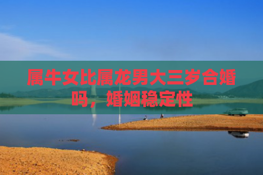 属牛女比属龙男大三岁合婚吗，婚姻稳定性