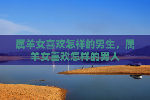 属羊女喜欢怎样的男生，属羊女喜欢怎样的男人