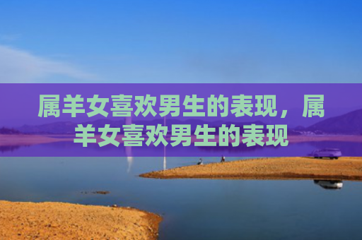 属羊女喜欢男生的表现，属羊女喜欢男生的表现