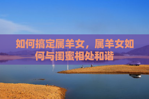 如何搞定属羊女，属羊女如何与闺蜜相处和谐