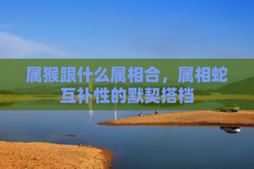 属猴跟什么属相合，属相蛇互补性的默契搭档