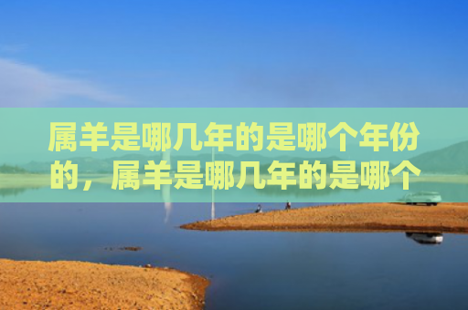 属羊是哪几年的是哪个年份的，属羊是哪几年的是哪个年份的