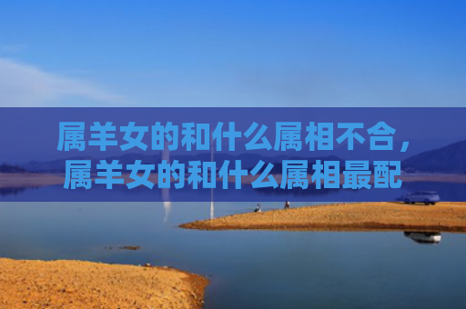 属羊女的和什么属相不合，属羊女的和什么属相最配