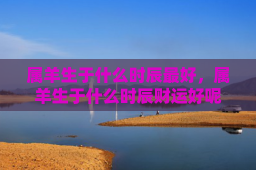 属羊生于什么时辰最好，属羊生于什么时辰财运好呢