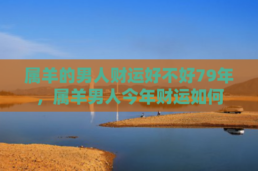 属羊的男人财运好不好79年，属羊男人今年财运如何