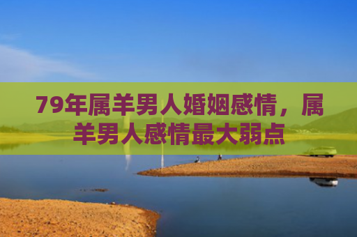 79年属羊男人婚姻感情，属羊男人感情最大弱点