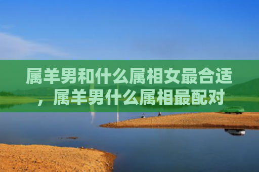 属羊男和什么属相女最合适，属羊男什么属相最配对