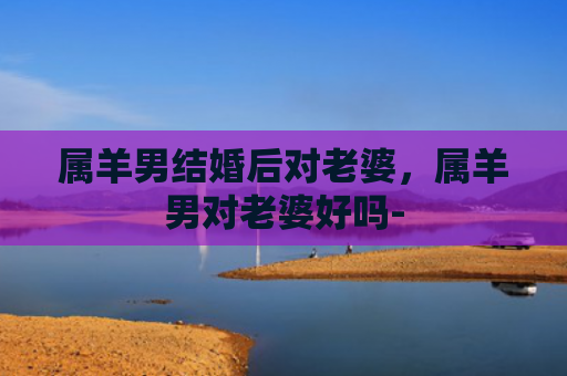 属羊男结婚后对老婆，属羊男对老婆好吗-
