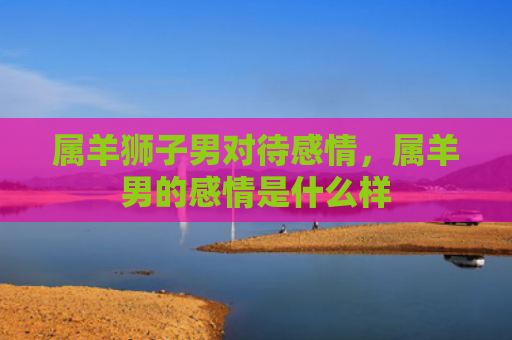 属羊狮子男对待感情，属羊男的感情是什么样
