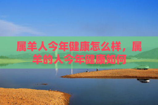 属羊人今年健康怎么样，属羊的人今年健康如何
