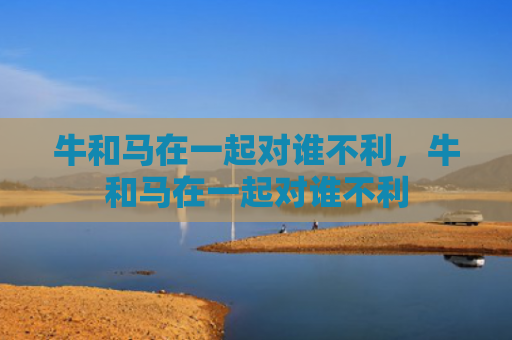 牛和马在一起对谁不利，牛和马在一起对谁不利