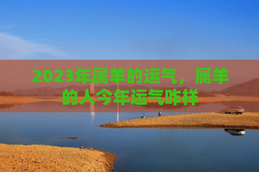 2023年属羊的运气，属羊的人今年运气咋样