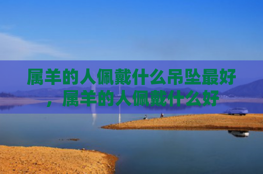 属羊的人佩戴什么吊坠最好，属羊的人佩戴什么好