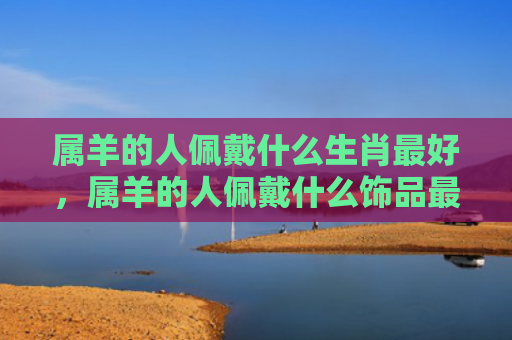 属羊的人佩戴什么生肖最好，属羊的人佩戴什么饰品最好