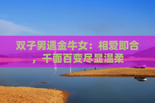 双子男遇金牛女：相爱即合，千面百变尽显温柔