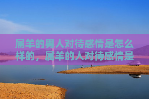 属羊的男人对待感情是怎么样的，属羊的人对待感情是怎么样的