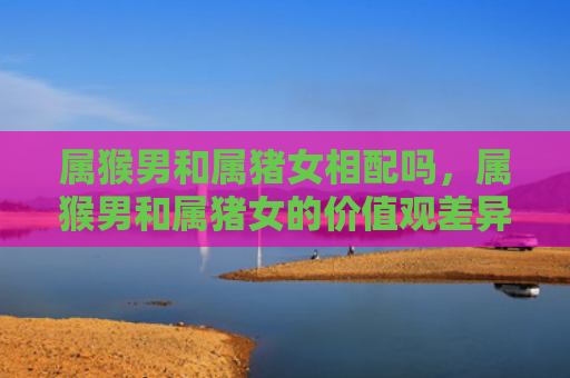属猴男和属猪女相配吗，属猴男和属猪女的价值观差异
