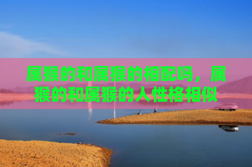 属猴的和属猴的相配吗，属猴的和属猴的人性格相似