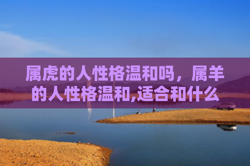 属虎的人性格温和吗，属羊的人性格温和,适合和什么属相的人在一起-