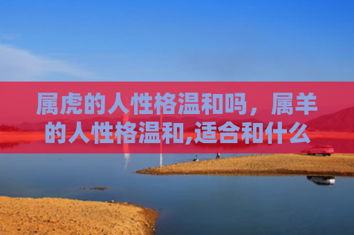 属虎的人性格温和吗，属羊的人性格温和,适合和什么属相的人在一起-，1
