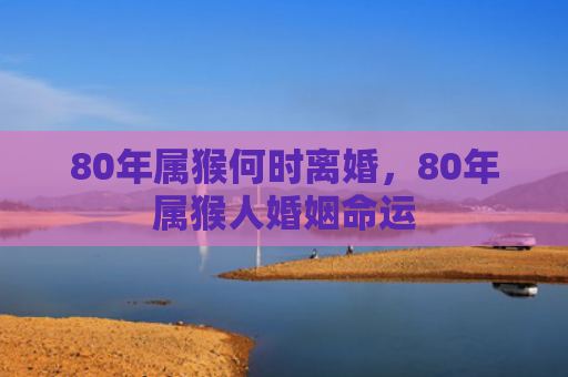 80年属猴何时离婚，80年属猴人婚姻命运