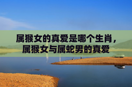 属猴女的真爱是哪个生肖，属猴女与属蛇男的真爱