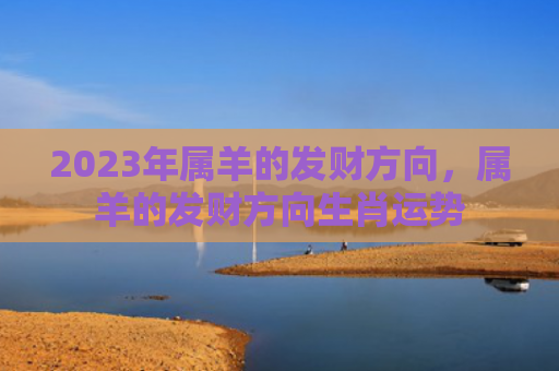2023年属羊的发财方向，属羊的发财方向生肖运势