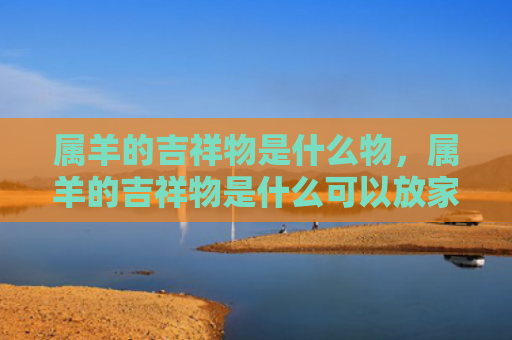 属羊的吉祥物是什么物，属羊的吉祥物是什么可以放家里面