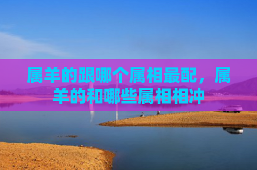 属羊的跟哪个属相最配，属羊的和哪些属相相冲
