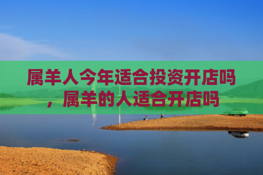 属羊人今年适合投资开店吗，属羊的人适合开店吗