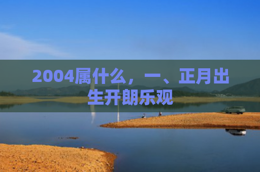 2004属什么，一、正月出生开朗乐观
