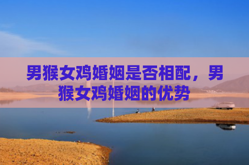 男猴女鸡婚姻是否相配，男猴女鸡婚姻的优势