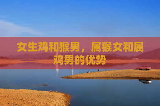 女生鸡和猴男，属猴女和属鸡男的优势