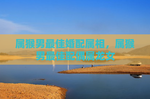 属猴男最佳婚配属相，属猴男最佳配偶属龙女