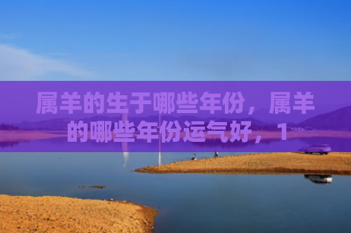 属羊的生于哪些年份，属羊的哪些年份运气好，1