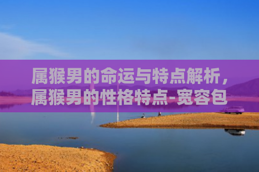 属猴男的命运与特点解析，属猴男的性格特点-宽容包容与孝顺