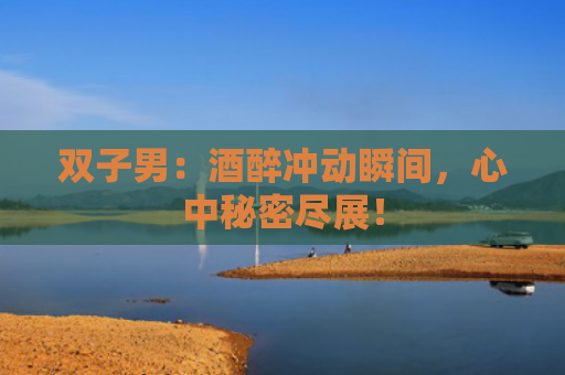 双子男：酒醉冲动瞬间，心中秘密尽展！